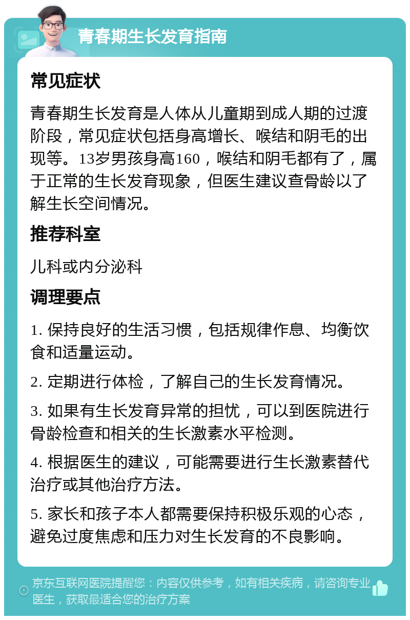 青春期生长发育指南 常见症状 青春期生长发育是人体从儿童期到成人期的过渡阶段，常见症状包括身高增长、喉结和阴毛的出现等。13岁男孩身高160，喉结和阴毛都有了，属于正常的生长发育现象，但医生建议查骨龄以了解生长空间情况。 推荐科室 儿科或内分泌科 调理要点 1. 保持良好的生活习惯，包括规律作息、均衡饮食和适量运动。 2. 定期进行体检，了解自己的生长发育情况。 3. 如果有生长发育异常的担忧，可以到医院进行骨龄检查和相关的生长激素水平检测。 4. 根据医生的建议，可能需要进行生长激素替代治疗或其他治疗方法。 5. 家长和孩子本人都需要保持积极乐观的心态，避免过度焦虑和压力对生长发育的不良影响。