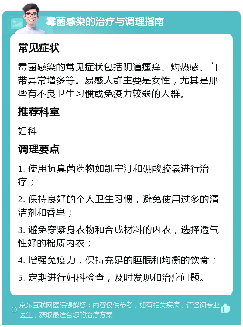 霉菌感染的治疗与调理指南 常见症状 霉菌感染的常见症状包括阴道瘙痒、灼热感、白带异常增多等。易感人群主要是女性，尤其是那些有不良卫生习惯或免疫力较弱的人群。 推荐科室 妇科 调理要点 1. 使用抗真菌药物如凯宁汀和硼酸胶囊进行治疗； 2. 保持良好的个人卫生习惯，避免使用过多的清洁剂和香皂； 3. 避免穿紧身衣物和合成材料的内衣，选择透气性好的棉质内衣； 4. 增强免疫力，保持充足的睡眠和均衡的饮食； 5. 定期进行妇科检查，及时发现和治疗问题。