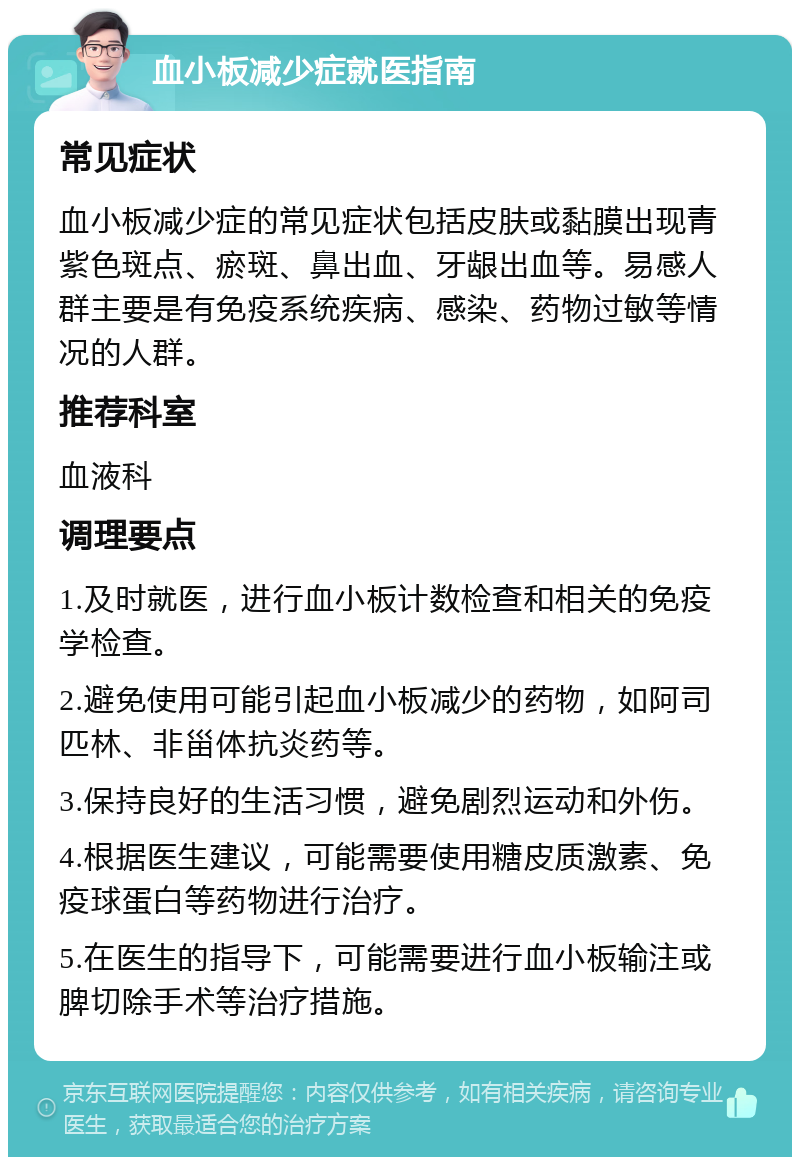 血小板减少症就医指南 常见症状 血小板减少症的常见症状包括皮肤或黏膜出现青紫色斑点、瘀斑、鼻出血、牙龈出血等。易感人群主要是有免疫系统疾病、感染、药物过敏等情况的人群。 推荐科室 血液科 调理要点 1.及时就医，进行血小板计数检查和相关的免疫学检查。 2.避免使用可能引起血小板减少的药物，如阿司匹林、非甾体抗炎药等。 3.保持良好的生活习惯，避免剧烈运动和外伤。 4.根据医生建议，可能需要使用糖皮质激素、免疫球蛋白等药物进行治疗。 5.在医生的指导下，可能需要进行血小板输注或脾切除手术等治疗措施。