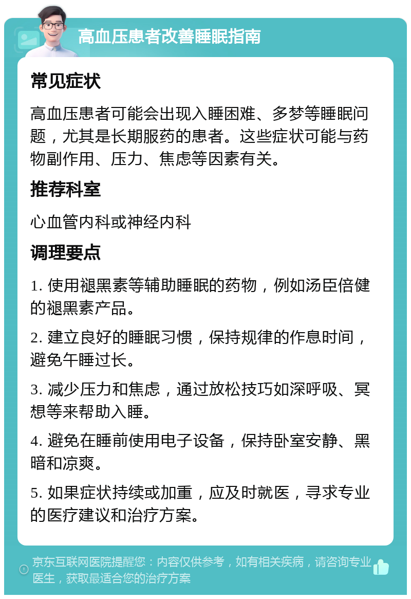 高血压患者改善睡眠指南 常见症状 高血压患者可能会出现入睡困难、多梦等睡眠问题，尤其是长期服药的患者。这些症状可能与药物副作用、压力、焦虑等因素有关。 推荐科室 心血管内科或神经内科 调理要点 1. 使用褪黑素等辅助睡眠的药物，例如汤臣倍健的褪黑素产品。 2. 建立良好的睡眠习惯，保持规律的作息时间，避免午睡过长。 3. 减少压力和焦虑，通过放松技巧如深呼吸、冥想等来帮助入睡。 4. 避免在睡前使用电子设备，保持卧室安静、黑暗和凉爽。 5. 如果症状持续或加重，应及时就医，寻求专业的医疗建议和治疗方案。