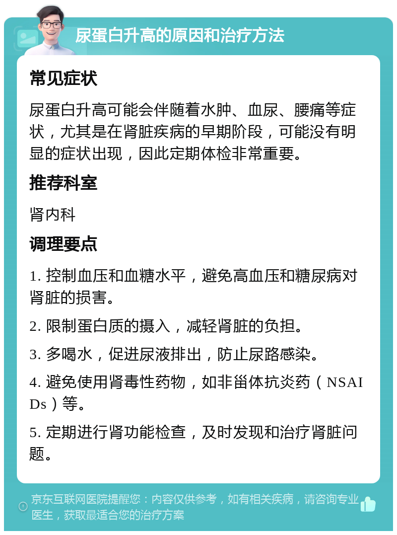 尿蛋白升高的原因和治疗方法 常见症状 尿蛋白升高可能会伴随着水肿、血尿、腰痛等症状，尤其是在肾脏疾病的早期阶段，可能没有明显的症状出现，因此定期体检非常重要。 推荐科室 肾内科 调理要点 1. 控制血压和血糖水平，避免高血压和糖尿病对肾脏的损害。 2. 限制蛋白质的摄入，减轻肾脏的负担。 3. 多喝水，促进尿液排出，防止尿路感染。 4. 避免使用肾毒性药物，如非甾体抗炎药（NSAIDs）等。 5. 定期进行肾功能检查，及时发现和治疗肾脏问题。