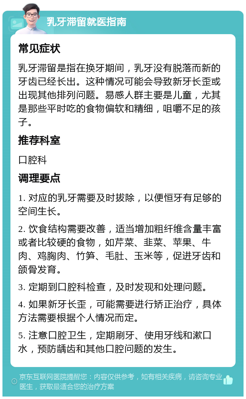 乳牙滞留就医指南 常见症状 乳牙滞留是指在换牙期间，乳牙没有脱落而新的牙齿已经长出。这种情况可能会导致新牙长歪或出现其他排列问题。易感人群主要是儿童，尤其是那些平时吃的食物偏软和精细，咀嚼不足的孩子。 推荐科室 口腔科 调理要点 1. 对应的乳牙需要及时拔除，以便恒牙有足够的空间生长。 2. 饮食结构需要改善，适当增加粗纤维含量丰富或者比较硬的食物，如芹菜、韭菜、苹果、牛肉、鸡胸肉、竹笋、毛肚、玉米等，促进牙齿和颌骨发育。 3. 定期到口腔科检查，及时发现和处理问题。 4. 如果新牙长歪，可能需要进行矫正治疗，具体方法需要根据个人情况而定。 5. 注意口腔卫生，定期刷牙、使用牙线和漱口水，预防龋齿和其他口腔问题的发生。