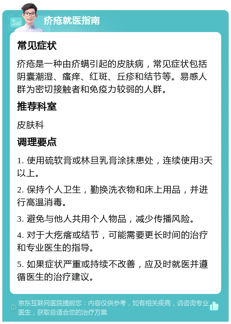 疥疮就医指南 常见症状 疥疮是一种由疥螨引起的皮肤病，常见症状包括阴囊潮湿、瘙痒、红斑、丘疹和结节等。易感人群为密切接触者和免疫力较弱的人群。 推荐科室 皮肤科 调理要点 1. 使用硫软膏或林旦乳膏涂抹患处，连续使用3天以上。 2. 保持个人卫生，勤换洗衣物和床上用品，并进行高温消毒。 3. 避免与他人共用个人物品，减少传播风险。 4. 对于大疙瘩或结节，可能需要更长时间的治疗和专业医生的指导。 5. 如果症状严重或持续不改善，应及时就医并遵循医生的治疗建议。