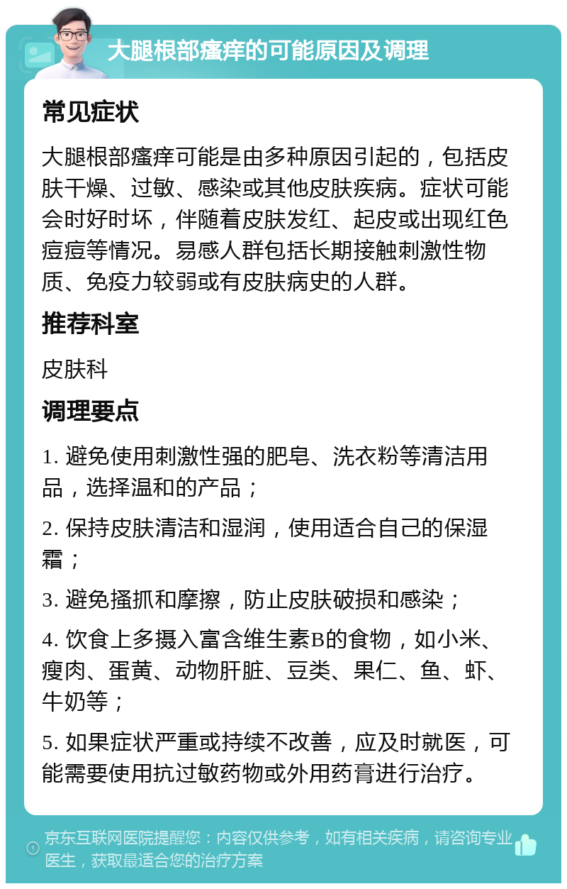 大腿根部瘙痒的可能原因及调理 常见症状 大腿根部瘙痒可能是由多种原因引起的，包括皮肤干燥、过敏、感染或其他皮肤疾病。症状可能会时好时坏，伴随着皮肤发红、起皮或出现红色痘痘等情况。易感人群包括长期接触刺激性物质、免疫力较弱或有皮肤病史的人群。 推荐科室 皮肤科 调理要点 1. 避免使用刺激性强的肥皂、洗衣粉等清洁用品，选择温和的产品； 2. 保持皮肤清洁和湿润，使用适合自己的保湿霜； 3. 避免搔抓和摩擦，防止皮肤破损和感染； 4. 饮食上多摄入富含维生素B的食物，如小米、瘦肉、蛋黄、动物肝脏、豆类、果仁、鱼、虾、牛奶等； 5. 如果症状严重或持续不改善，应及时就医，可能需要使用抗过敏药物或外用药膏进行治疗。