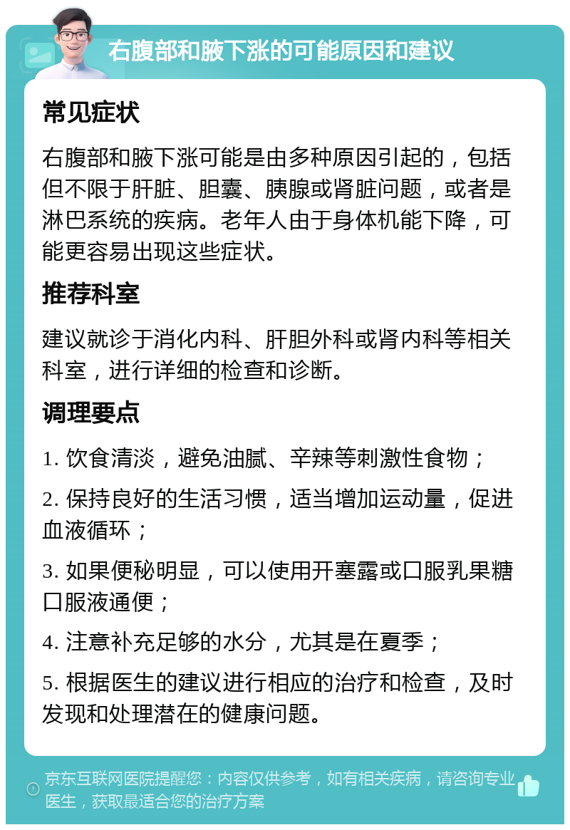 右腹部和腋下涨的可能原因和建议 常见症状 右腹部和腋下涨可能是由多种原因引起的，包括但不限于肝脏、胆囊、胰腺或肾脏问题，或者是淋巴系统的疾病。老年人由于身体机能下降，可能更容易出现这些症状。 推荐科室 建议就诊于消化内科、肝胆外科或肾内科等相关科室，进行详细的检查和诊断。 调理要点 1. 饮食清淡，避免油腻、辛辣等刺激性食物； 2. 保持良好的生活习惯，适当增加运动量，促进血液循环； 3. 如果便秘明显，可以使用开塞露或口服乳果糖口服液通便； 4. 注意补充足够的水分，尤其是在夏季； 5. 根据医生的建议进行相应的治疗和检查，及时发现和处理潜在的健康问题。