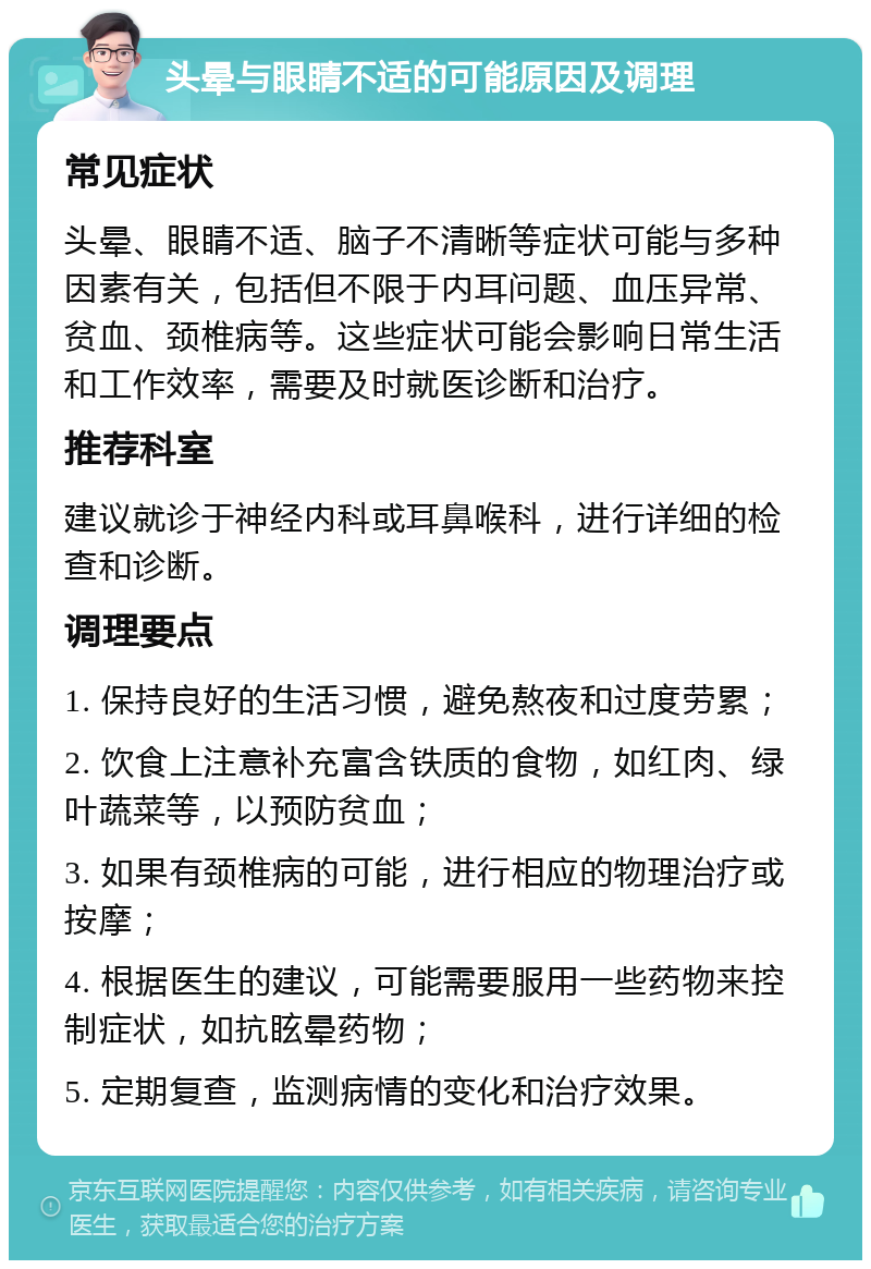 头晕与眼睛不适的可能原因及调理 常见症状 头晕、眼睛不适、脑子不清晰等症状可能与多种因素有关，包括但不限于内耳问题、血压异常、贫血、颈椎病等。这些症状可能会影响日常生活和工作效率，需要及时就医诊断和治疗。 推荐科室 建议就诊于神经内科或耳鼻喉科，进行详细的检查和诊断。 调理要点 1. 保持良好的生活习惯，避免熬夜和过度劳累； 2. 饮食上注意补充富含铁质的食物，如红肉、绿叶蔬菜等，以预防贫血； 3. 如果有颈椎病的可能，进行相应的物理治疗或按摩； 4. 根据医生的建议，可能需要服用一些药物来控制症状，如抗眩晕药物； 5. 定期复查，监测病情的变化和治疗效果。