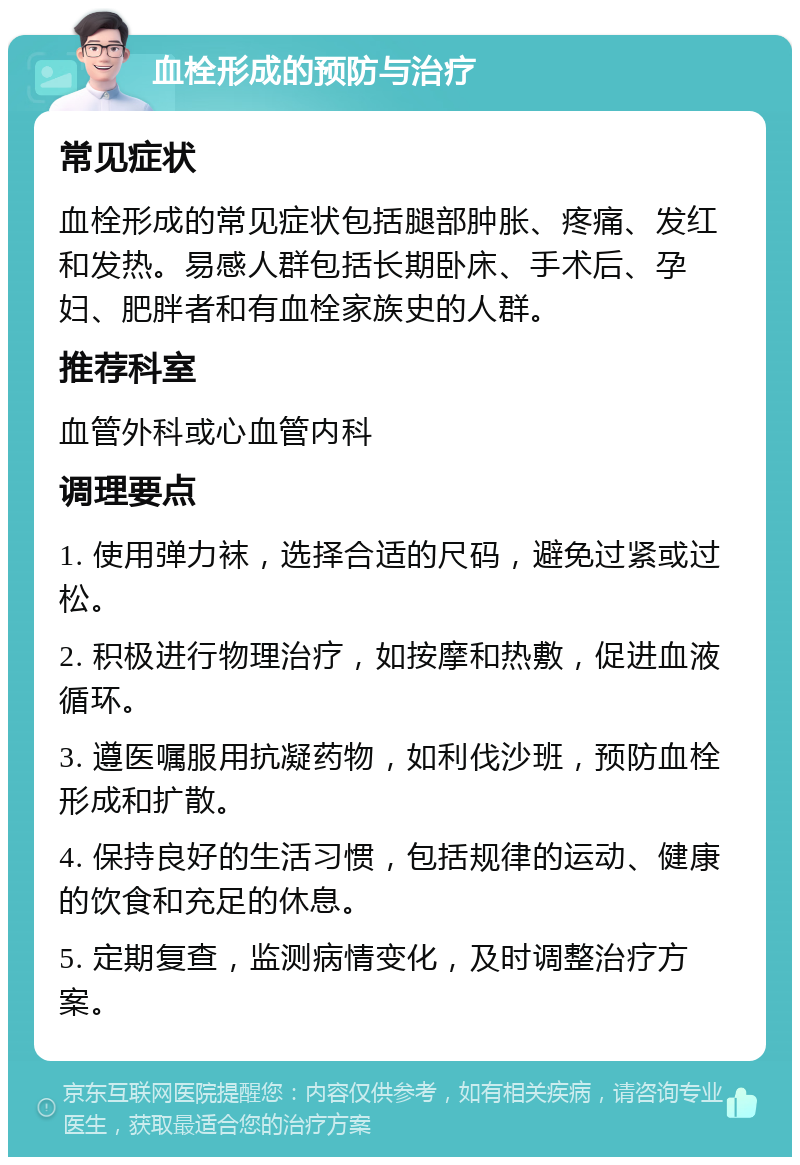 血栓形成的预防与治疗 常见症状 血栓形成的常见症状包括腿部肿胀、疼痛、发红和发热。易感人群包括长期卧床、手术后、孕妇、肥胖者和有血栓家族史的人群。 推荐科室 血管外科或心血管内科 调理要点 1. 使用弹力袜，选择合适的尺码，避免过紧或过松。 2. 积极进行物理治疗，如按摩和热敷，促进血液循环。 3. 遵医嘱服用抗凝药物，如利伐沙班，预防血栓形成和扩散。 4. 保持良好的生活习惯，包括规律的运动、健康的饮食和充足的休息。 5. 定期复查，监测病情变化，及时调整治疗方案。