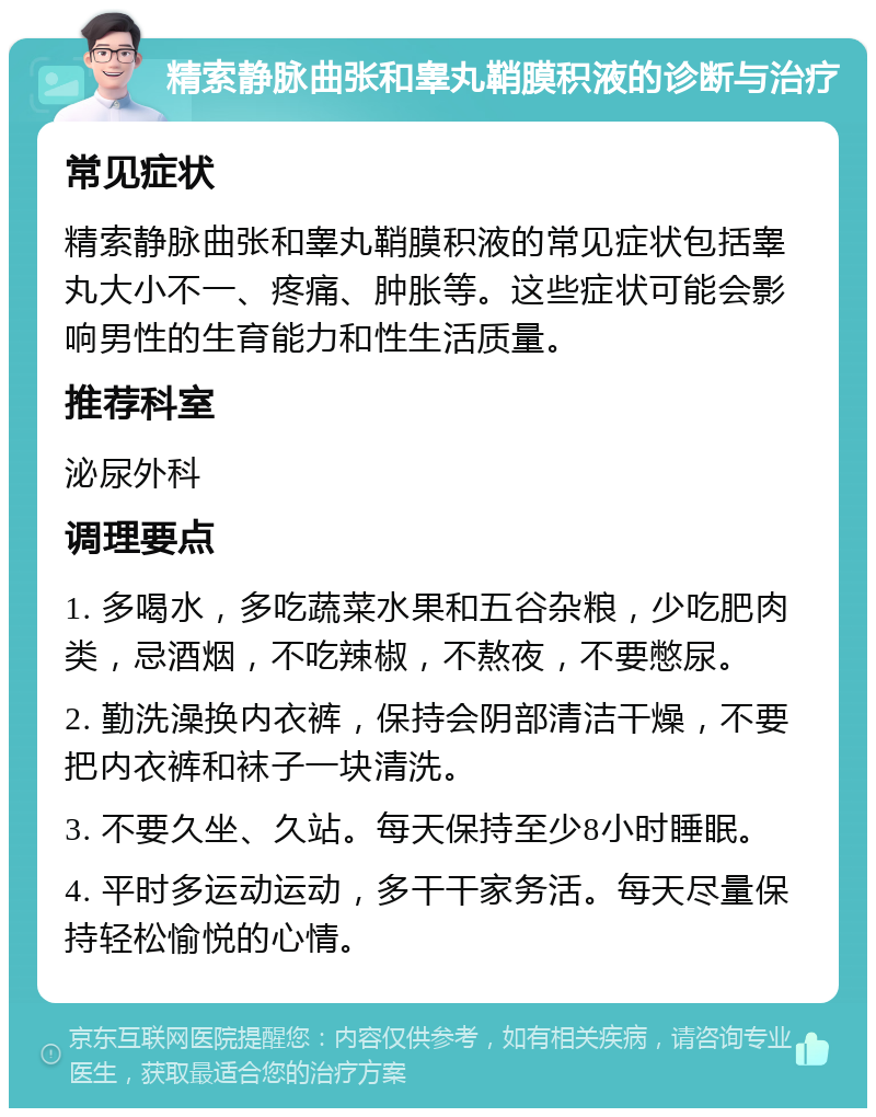 精索静脉曲张和睾丸鞘膜积液的诊断与治疗 常见症状 精索静脉曲张和睾丸鞘膜积液的常见症状包括睾丸大小不一、疼痛、肿胀等。这些症状可能会影响男性的生育能力和性生活质量。 推荐科室 泌尿外科 调理要点 1. 多喝水，多吃蔬菜水果和五谷杂粮，少吃肥肉类，忌酒烟，不吃辣椒，不熬夜，不要憋尿。 2. 勤洗澡换内衣裤，保持会阴部清洁干燥，不要把内衣裤和袜子一块清洗。 3. 不要久坐、久站。每天保持至少8小时睡眠。 4. 平时多运动运动，多干干家务活。每天尽量保持轻松愉悦的心情。