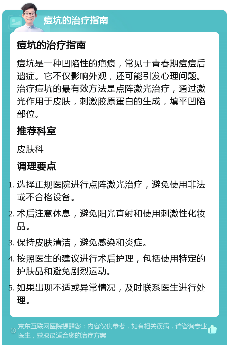 痘坑的治疗指南 痘坑的治疗指南 痘坑是一种凹陷性的疤痕，常见于青春期痘痘后遗症。它不仅影响外观，还可能引发心理问题。治疗痘坑的最有效方法是点阵激光治疗，通过激光作用于皮肤，刺激胶原蛋白的生成，填平凹陷部位。 推荐科室 皮肤科 调理要点 选择正规医院进行点阵激光治疗，避免使用非法或不合格设备。 术后注意休息，避免阳光直射和使用刺激性化妆品。 保持皮肤清洁，避免感染和炎症。 按照医生的建议进行术后护理，包括使用特定的护肤品和避免剧烈运动。 如果出现不适或异常情况，及时联系医生进行处理。