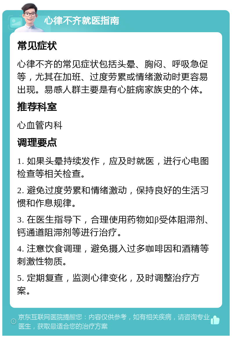 心律不齐就医指南 常见症状 心律不齐的常见症状包括头晕、胸闷、呼吸急促等，尤其在加班、过度劳累或情绪激动时更容易出现。易感人群主要是有心脏病家族史的个体。 推荐科室 心血管内科 调理要点 1. 如果头晕持续发作，应及时就医，进行心电图检查等相关检查。 2. 避免过度劳累和情绪激动，保持良好的生活习惯和作息规律。 3. 在医生指导下，合理使用药物如β受体阻滞剂、钙通道阻滞剂等进行治疗。 4. 注意饮食调理，避免摄入过多咖啡因和酒精等刺激性物质。 5. 定期复查，监测心律变化，及时调整治疗方案。