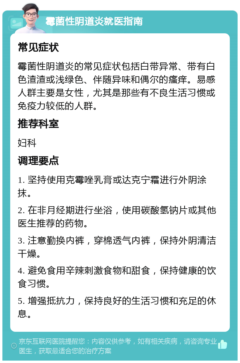 霉菌性阴道炎就医指南 常见症状 霉菌性阴道炎的常见症状包括白带异常、带有白色渣渣或浅绿色、伴随异味和偶尔的瘙痒。易感人群主要是女性，尤其是那些有不良生活习惯或免疫力较低的人群。 推荐科室 妇科 调理要点 1. 坚持使用克霉唑乳膏或达克宁霜进行外阴涂抹。 2. 在非月经期进行坐浴，使用碳酸氢钠片或其他医生推荐的药物。 3. 注意勤换内裤，穿棉透气内裤，保持外阴清洁干燥。 4. 避免食用辛辣刺激食物和甜食，保持健康的饮食习惯。 5. 增强抵抗力，保持良好的生活习惯和充足的休息。