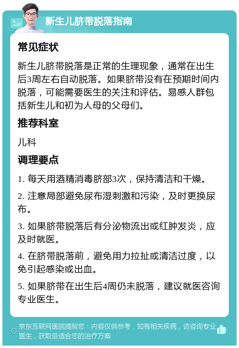 新生儿脐带脱落指南 常见症状 新生儿脐带脱落是正常的生理现象，通常在出生后3周左右自动脱落。如果脐带没有在预期时间内脱落，可能需要医生的关注和评估。易感人群包括新生儿和初为人母的父母们。 推荐科室 儿科 调理要点 1. 每天用酒精消毒脐部3次，保持清洁和干燥。 2. 注意局部避免尿布湿刺激和污染，及时更换尿布。 3. 如果脐带脱落后有分泌物流出或红肿发炎，应及时就医。 4. 在脐带脱落前，避免用力拉扯或清洁过度，以免引起感染或出血。 5. 如果脐带在出生后4周仍未脱落，建议就医咨询专业医生。