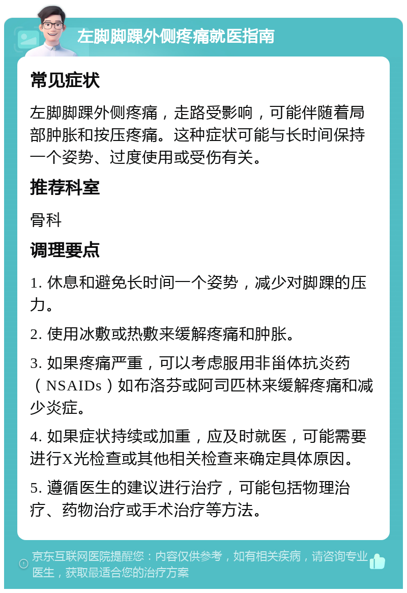 左脚脚踝外侧疼痛就医指南 常见症状 左脚脚踝外侧疼痛，走路受影响，可能伴随着局部肿胀和按压疼痛。这种症状可能与长时间保持一个姿势、过度使用或受伤有关。 推荐科室 骨科 调理要点 1. 休息和避免长时间一个姿势，减少对脚踝的压力。 2. 使用冰敷或热敷来缓解疼痛和肿胀。 3. 如果疼痛严重，可以考虑服用非甾体抗炎药（NSAIDs）如布洛芬或阿司匹林来缓解疼痛和减少炎症。 4. 如果症状持续或加重，应及时就医，可能需要进行X光检查或其他相关检查来确定具体原因。 5. 遵循医生的建议进行治疗，可能包括物理治疗、药物治疗或手术治疗等方法。