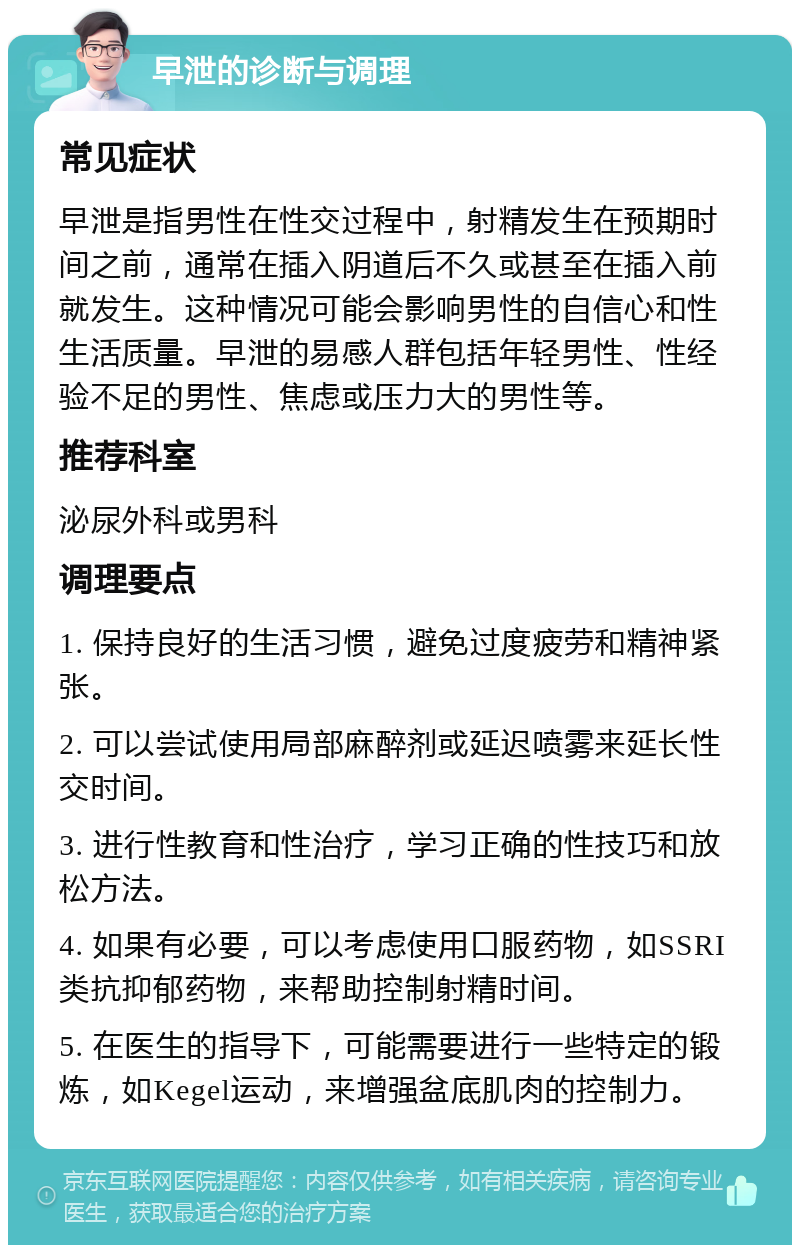 早泄的诊断与调理 常见症状 早泄是指男性在性交过程中，射精发生在预期时间之前，通常在插入阴道后不久或甚至在插入前就发生。这种情况可能会影响男性的自信心和性生活质量。早泄的易感人群包括年轻男性、性经验不足的男性、焦虑或压力大的男性等。 推荐科室 泌尿外科或男科 调理要点 1. 保持良好的生活习惯，避免过度疲劳和精神紧张。 2. 可以尝试使用局部麻醉剂或延迟喷雾来延长性交时间。 3. 进行性教育和性治疗，学习正确的性技巧和放松方法。 4. 如果有必要，可以考虑使用口服药物，如SSRI类抗抑郁药物，来帮助控制射精时间。 5. 在医生的指导下，可能需要进行一些特定的锻炼，如Kegel运动，来增强盆底肌肉的控制力。