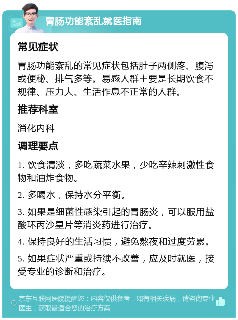 胃肠功能紊乱就医指南 常见症状 胃肠功能紊乱的常见症状包括肚子两侧疼、腹泻或便秘、排气多等。易感人群主要是长期饮食不规律、压力大、生活作息不正常的人群。 推荐科室 消化内科 调理要点 1. 饮食清淡，多吃蔬菜水果，少吃辛辣刺激性食物和油炸食物。 2. 多喝水，保持水分平衡。 3. 如果是细菌性感染引起的胃肠炎，可以服用盐酸环丙沙星片等消炎药进行治疗。 4. 保持良好的生活习惯，避免熬夜和过度劳累。 5. 如果症状严重或持续不改善，应及时就医，接受专业的诊断和治疗。