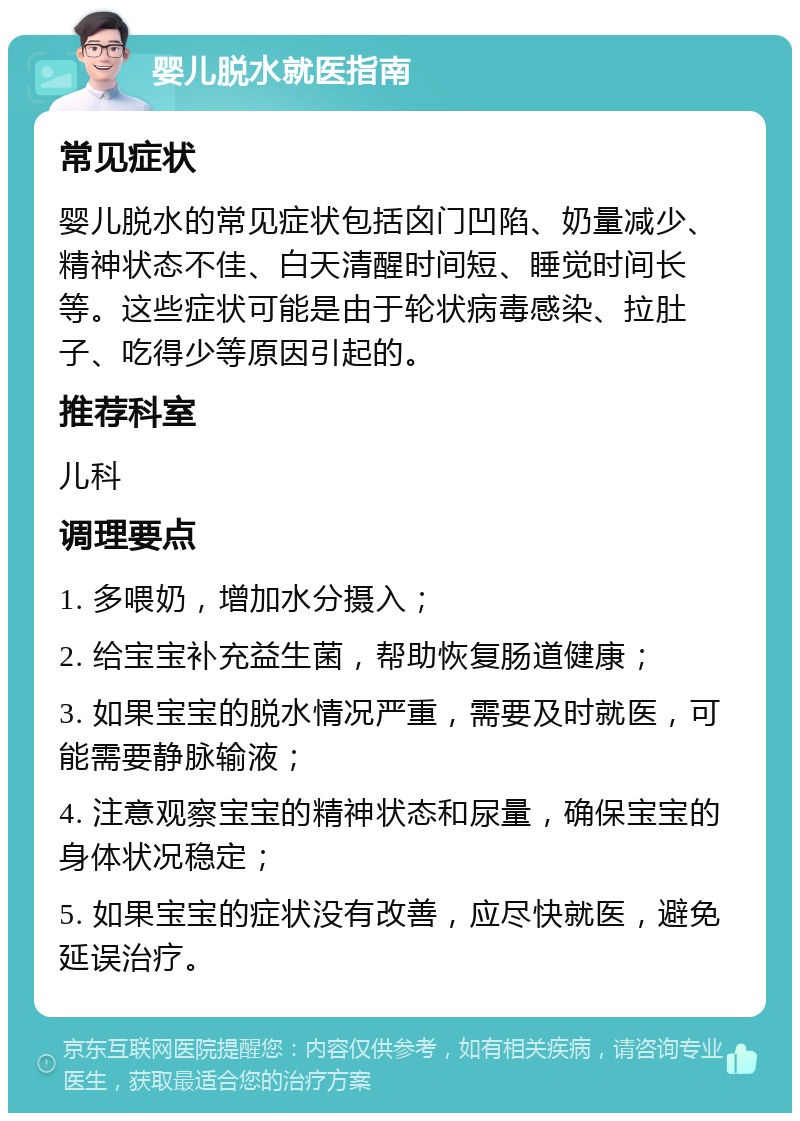 婴儿脱水就医指南 常见症状 婴儿脱水的常见症状包括囟门凹陷、奶量减少、精神状态不佳、白天清醒时间短、睡觉时间长等。这些症状可能是由于轮状病毒感染、拉肚子、吃得少等原因引起的。 推荐科室 儿科 调理要点 1. 多喂奶，增加水分摄入； 2. 给宝宝补充益生菌，帮助恢复肠道健康； 3. 如果宝宝的脱水情况严重，需要及时就医，可能需要静脉输液； 4. 注意观察宝宝的精神状态和尿量，确保宝宝的身体状况稳定； 5. 如果宝宝的症状没有改善，应尽快就医，避免延误治疗。