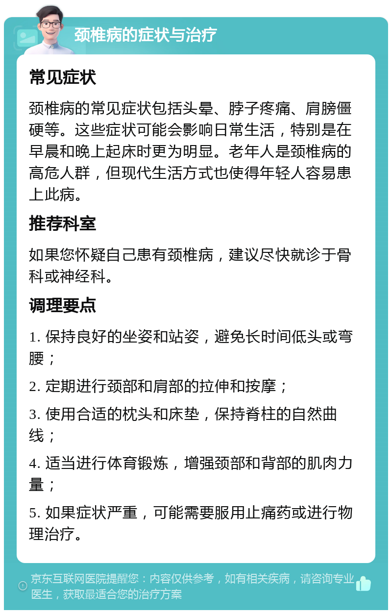 颈椎病的症状与治疗 常见症状 颈椎病的常见症状包括头晕、脖子疼痛、肩膀僵硬等。这些症状可能会影响日常生活，特别是在早晨和晚上起床时更为明显。老年人是颈椎病的高危人群，但现代生活方式也使得年轻人容易患上此病。 推荐科室 如果您怀疑自己患有颈椎病，建议尽快就诊于骨科或神经科。 调理要点 1. 保持良好的坐姿和站姿，避免长时间低头或弯腰； 2. 定期进行颈部和肩部的拉伸和按摩； 3. 使用合适的枕头和床垫，保持脊柱的自然曲线； 4. 适当进行体育锻炼，增强颈部和背部的肌肉力量； 5. 如果症状严重，可能需要服用止痛药或进行物理治疗。