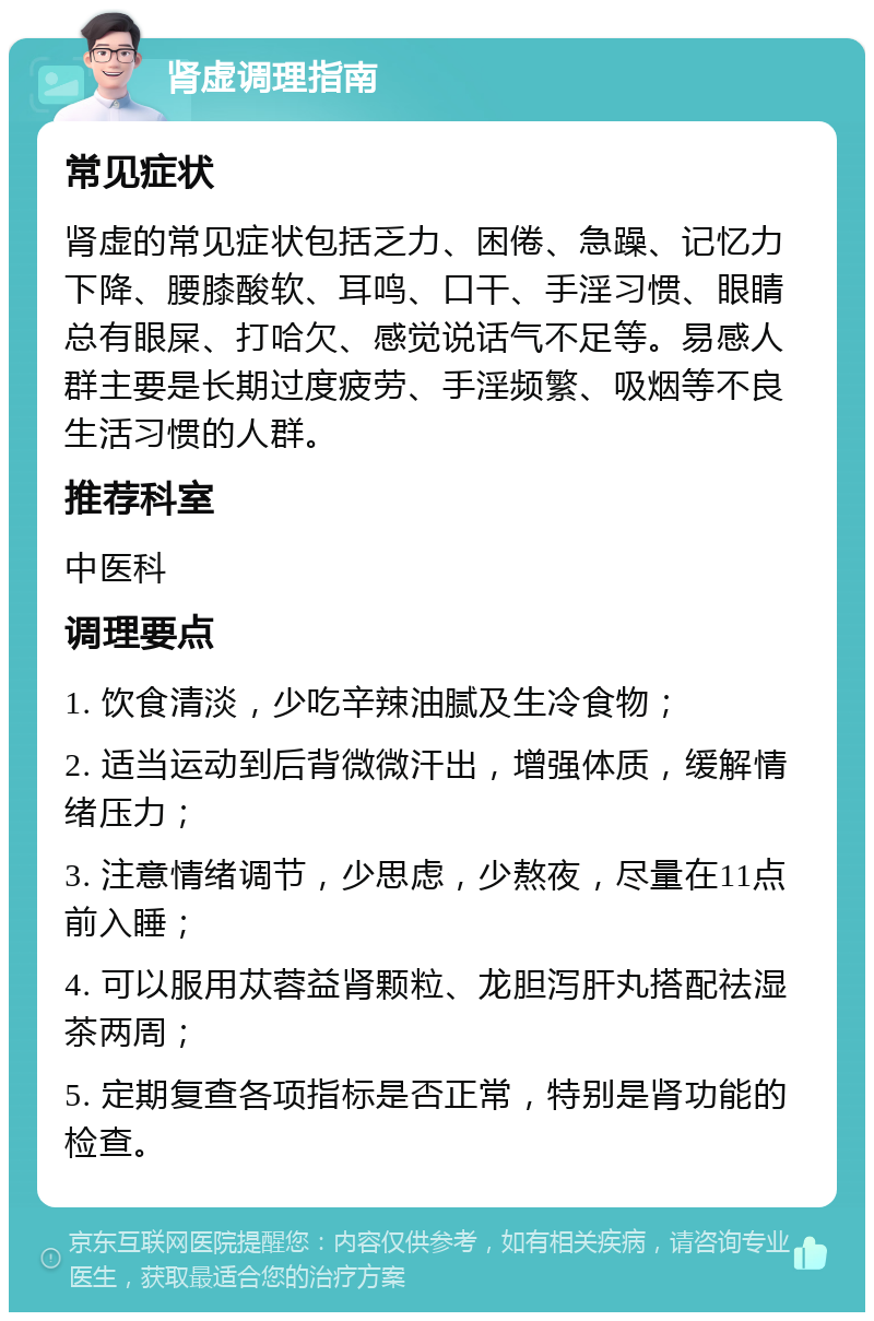 肾虚调理指南 常见症状 肾虚的常见症状包括乏力、困倦、急躁、记忆力下降、腰膝酸软、耳鸣、口干、手淫习惯、眼睛总有眼屎、打哈欠、感觉说话气不足等。易感人群主要是长期过度疲劳、手淫频繁、吸烟等不良生活习惯的人群。 推荐科室 中医科 调理要点 1. 饮食清淡，少吃辛辣油腻及生冷食物； 2. 适当运动到后背微微汗出，增强体质，缓解情绪压力； 3. 注意情绪调节，少思虑，少熬夜，尽量在11点前入睡； 4. 可以服用苁蓉益肾颗粒、龙胆泻肝丸搭配祛湿茶两周； 5. 定期复查各项指标是否正常，特别是肾功能的检查。