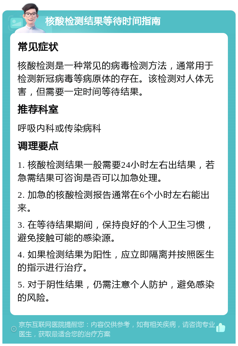 核酸检测结果等待时间指南 常见症状 核酸检测是一种常见的病毒检测方法，通常用于检测新冠病毒等病原体的存在。该检测对人体无害，但需要一定时间等待结果。 推荐科室 呼吸内科或传染病科 调理要点 1. 核酸检测结果一般需要24小时左右出结果，若急需结果可咨询是否可以加急处理。 2. 加急的核酸检测报告通常在6个小时左右能出来。 3. 在等待结果期间，保持良好的个人卫生习惯，避免接触可能的感染源。 4. 如果检测结果为阳性，应立即隔离并按照医生的指示进行治疗。 5. 对于阴性结果，仍需注意个人防护，避免感染的风险。