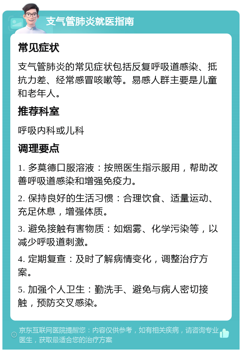 支气管肺炎就医指南 常见症状 支气管肺炎的常见症状包括反复呼吸道感染、抵抗力差、经常感冒咳嗽等。易感人群主要是儿童和老年人。 推荐科室 呼吸内科或儿科 调理要点 1. 多莫德口服溶液：按照医生指示服用，帮助改善呼吸道感染和增强免疫力。 2. 保持良好的生活习惯：合理饮食、适量运动、充足休息，增强体质。 3. 避免接触有害物质：如烟雾、化学污染等，以减少呼吸道刺激。 4. 定期复查：及时了解病情变化，调整治疗方案。 5. 加强个人卫生：勤洗手、避免与病人密切接触，预防交叉感染。