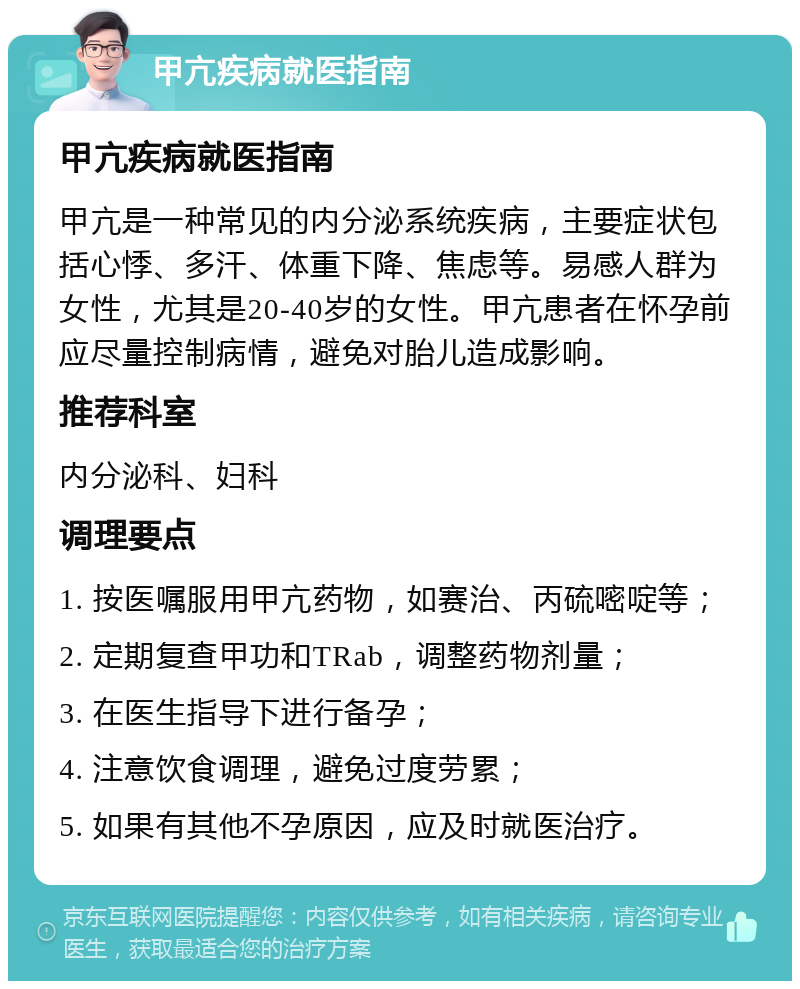 甲亢疾病就医指南 甲亢疾病就医指南 甲亢是一种常见的内分泌系统疾病，主要症状包括心悸、多汗、体重下降、焦虑等。易感人群为女性，尤其是20-40岁的女性。甲亢患者在怀孕前应尽量控制病情，避免对胎儿造成影响。 推荐科室 内分泌科、妇科 调理要点 1. 按医嘱服用甲亢药物，如赛治、丙硫嘧啶等； 2. 定期复查甲功和TRab，调整药物剂量； 3. 在医生指导下进行备孕； 4. 注意饮食调理，避免过度劳累； 5. 如果有其他不孕原因，应及时就医治疗。