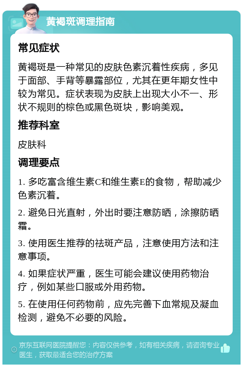 黄褐斑调理指南 常见症状 黄褐斑是一种常见的皮肤色素沉着性疾病，多见于面部、手背等暴露部位，尤其在更年期女性中较为常见。症状表现为皮肤上出现大小不一、形状不规则的棕色或黑色斑块，影响美观。 推荐科室 皮肤科 调理要点 1. 多吃富含维生素C和维生素E的食物，帮助减少色素沉着。 2. 避免日光直射，外出时要注意防晒，涂擦防晒霜。 3. 使用医生推荐的祛斑产品，注意使用方法和注意事项。 4. 如果症状严重，医生可能会建议使用药物治疗，例如某些口服或外用药物。 5. 在使用任何药物前，应先完善下血常规及凝血检测，避免不必要的风险。