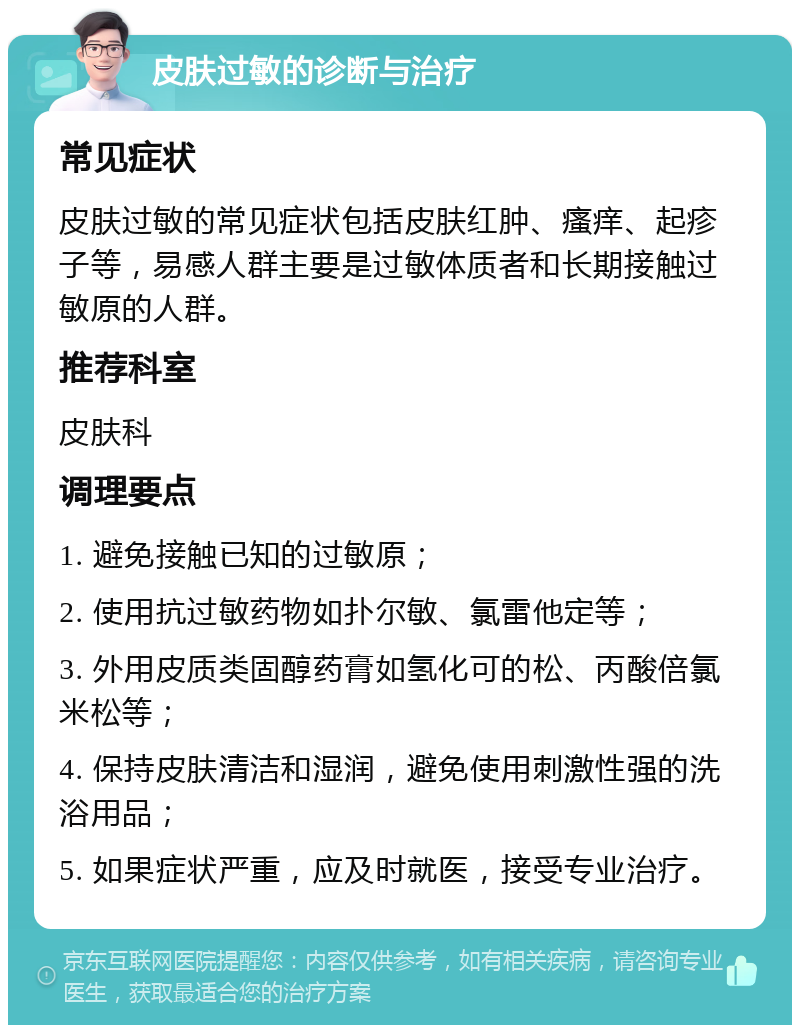 皮肤过敏的诊断与治疗 常见症状 皮肤过敏的常见症状包括皮肤红肿、瘙痒、起疹子等，易感人群主要是过敏体质者和长期接触过敏原的人群。 推荐科室 皮肤科 调理要点 1. 避免接触已知的过敏原； 2. 使用抗过敏药物如扑尔敏、氯雷他定等； 3. 外用皮质类固醇药膏如氢化可的松、丙酸倍氯米松等； 4. 保持皮肤清洁和湿润，避免使用刺激性强的洗浴用品； 5. 如果症状严重，应及时就医，接受专业治疗。