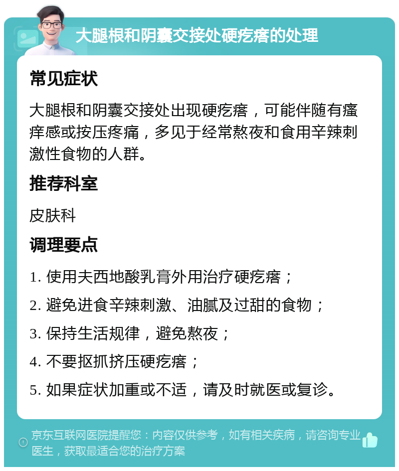 大腿根和阴囊交接处硬疙瘩的处理 常见症状 大腿根和阴囊交接处出现硬疙瘩，可能伴随有瘙痒感或按压疼痛，多见于经常熬夜和食用辛辣刺激性食物的人群。 推荐科室 皮肤科 调理要点 1. 使用夫西地酸乳膏外用治疗硬疙瘩； 2. 避免进食辛辣刺激、油腻及过甜的食物； 3. 保持生活规律，避免熬夜； 4. 不要抠抓挤压硬疙瘩； 5. 如果症状加重或不适，请及时就医或复诊。