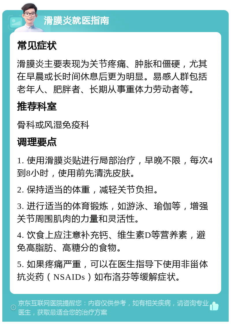 滑膜炎就医指南 常见症状 滑膜炎主要表现为关节疼痛、肿胀和僵硬，尤其在早晨或长时间休息后更为明显。易感人群包括老年人、肥胖者、长期从事重体力劳动者等。 推荐科室 骨科或风湿免疫科 调理要点 1. 使用滑膜炎贴进行局部治疗，早晚不限，每次4到8小时，使用前先清洗皮肤。 2. 保持适当的体重，减轻关节负担。 3. 进行适当的体育锻炼，如游泳、瑜伽等，增强关节周围肌肉的力量和灵活性。 4. 饮食上应注意补充钙、维生素D等营养素，避免高脂肪、高糖分的食物。 5. 如果疼痛严重，可以在医生指导下使用非甾体抗炎药（NSAIDs）如布洛芬等缓解症状。