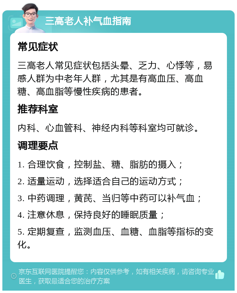 三高老人补气血指南 常见症状 三高老人常见症状包括头晕、乏力、心悸等，易感人群为中老年人群，尤其是有高血压、高血糖、高血脂等慢性疾病的患者。 推荐科室 内科、心血管科、神经内科等科室均可就诊。 调理要点 1. 合理饮食，控制盐、糖、脂肪的摄入； 2. 适量运动，选择适合自己的运动方式； 3. 中药调理，黄芪、当归等中药可以补气血； 4. 注意休息，保持良好的睡眠质量； 5. 定期复查，监测血压、血糖、血脂等指标的变化。