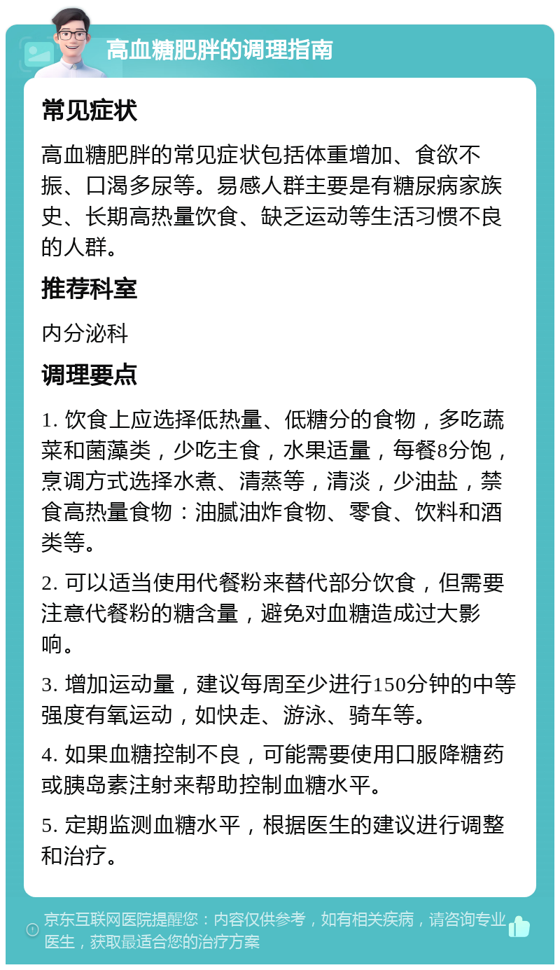 高血糖肥胖的调理指南 常见症状 高血糖肥胖的常见症状包括体重增加、食欲不振、口渴多尿等。易感人群主要是有糖尿病家族史、长期高热量饮食、缺乏运动等生活习惯不良的人群。 推荐科室 内分泌科 调理要点 1. 饮食上应选择低热量、低糖分的食物，多吃蔬菜和菌藻类，少吃主食，水果适量，每餐8分饱，烹调方式选择水煮、清蒸等，清淡，少油盐，禁食高热量食物：油腻油炸食物、零食、饮料和酒类等。 2. 可以适当使用代餐粉来替代部分饮食，但需要注意代餐粉的糖含量，避免对血糖造成过大影响。 3. 增加运动量，建议每周至少进行150分钟的中等强度有氧运动，如快走、游泳、骑车等。 4. 如果血糖控制不良，可能需要使用口服降糖药或胰岛素注射来帮助控制血糖水平。 5. 定期监测血糖水平，根据医生的建议进行调整和治疗。