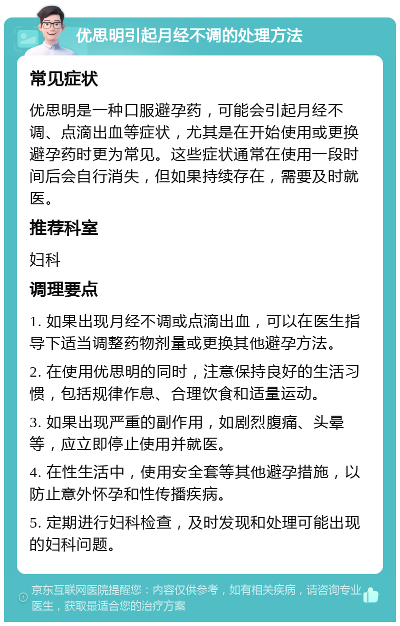 优思明引起月经不调的处理方法 常见症状 优思明是一种口服避孕药，可能会引起月经不调、点滴出血等症状，尤其是在开始使用或更换避孕药时更为常见。这些症状通常在使用一段时间后会自行消失，但如果持续存在，需要及时就医。 推荐科室 妇科 调理要点 1. 如果出现月经不调或点滴出血，可以在医生指导下适当调整药物剂量或更换其他避孕方法。 2. 在使用优思明的同时，注意保持良好的生活习惯，包括规律作息、合理饮食和适量运动。 3. 如果出现严重的副作用，如剧烈腹痛、头晕等，应立即停止使用并就医。 4. 在性生活中，使用安全套等其他避孕措施，以防止意外怀孕和性传播疾病。 5. 定期进行妇科检查，及时发现和处理可能出现的妇科问题。