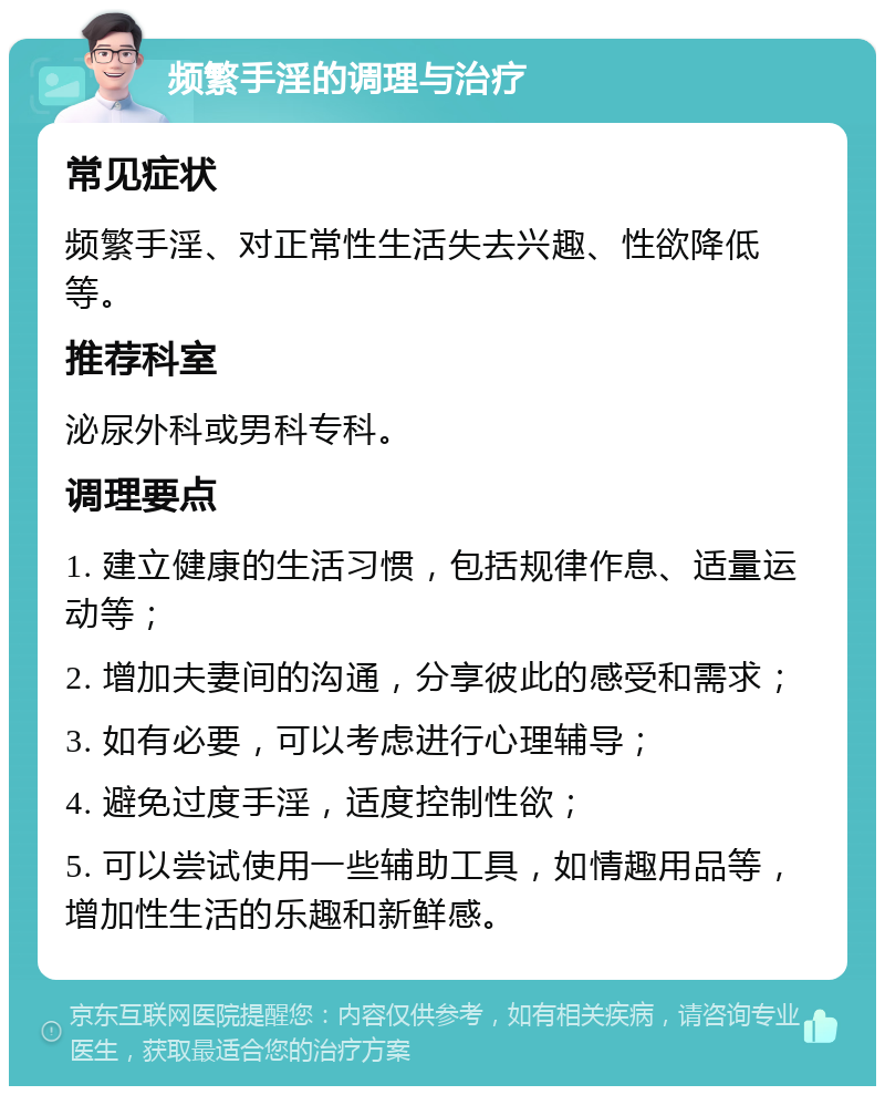 频繁手淫的调理与治疗 常见症状 频繁手淫、对正常性生活失去兴趣、性欲降低等。 推荐科室 泌尿外科或男科专科。 调理要点 1. 建立健康的生活习惯，包括规律作息、适量运动等； 2. 增加夫妻间的沟通，分享彼此的感受和需求； 3. 如有必要，可以考虑进行心理辅导； 4. 避免过度手淫，适度控制性欲； 5. 可以尝试使用一些辅助工具，如情趣用品等，增加性生活的乐趣和新鲜感。