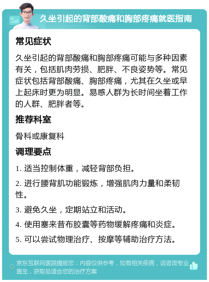 久坐引起的背部酸痛和胸部疼痛就医指南 常见症状 久坐引起的背部酸痛和胸部疼痛可能与多种因素有关，包括肌肉劳损、肥胖、不良姿势等。常见症状包括背部酸痛、胸部疼痛，尤其在久坐或早上起床时更为明显。易感人群为长时间坐着工作的人群、肥胖者等。 推荐科室 骨科或康复科 调理要点 1. 适当控制体重，减轻背部负担。 2. 进行腰背肌功能锻炼，增强肌肉力量和柔韧性。 3. 避免久坐，定期站立和活动。 4. 使用塞来昔布胶囊等药物缓解疼痛和炎症。 5. 可以尝试物理治疗、按摩等辅助治疗方法。