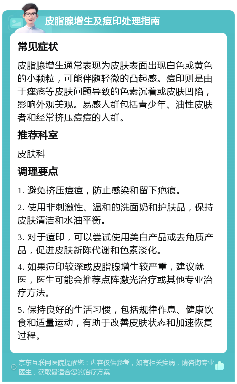 皮脂腺增生及痘印处理指南 常见症状 皮脂腺增生通常表现为皮肤表面出现白色或黄色的小颗粒，可能伴随轻微的凸起感。痘印则是由于痤疮等皮肤问题导致的色素沉着或皮肤凹陷，影响外观美观。易感人群包括青少年、油性皮肤者和经常挤压痘痘的人群。 推荐科室 皮肤科 调理要点 1. 避免挤压痘痘，防止感染和留下疤痕。 2. 使用非刺激性、温和的洗面奶和护肤品，保持皮肤清洁和水油平衡。 3. 对于痘印，可以尝试使用美白产品或去角质产品，促进皮肤新陈代谢和色素淡化。 4. 如果痘印较深或皮脂腺增生较严重，建议就医，医生可能会推荐点阵激光治疗或其他专业治疗方法。 5. 保持良好的生活习惯，包括规律作息、健康饮食和适量运动，有助于改善皮肤状态和加速恢复过程。