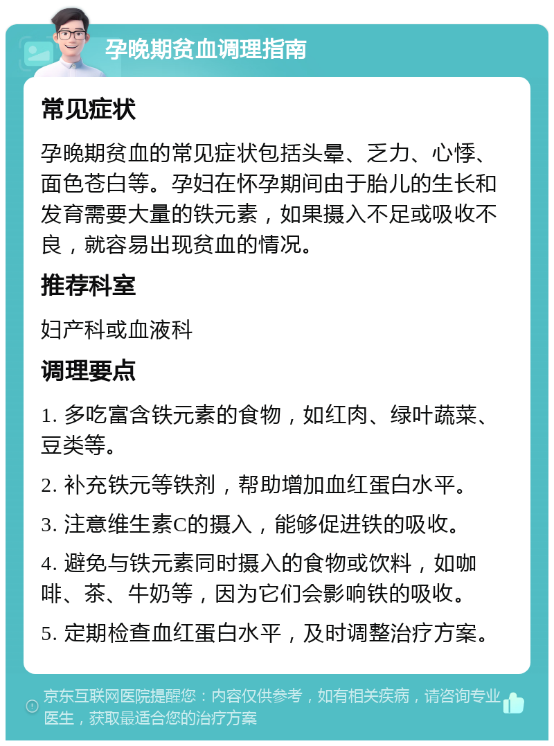 孕晚期贫血调理指南 常见症状 孕晚期贫血的常见症状包括头晕、乏力、心悸、面色苍白等。孕妇在怀孕期间由于胎儿的生长和发育需要大量的铁元素，如果摄入不足或吸收不良，就容易出现贫血的情况。 推荐科室 妇产科或血液科 调理要点 1. 多吃富含铁元素的食物，如红肉、绿叶蔬菜、豆类等。 2. 补充铁元等铁剂，帮助增加血红蛋白水平。 3. 注意维生素C的摄入，能够促进铁的吸收。 4. 避免与铁元素同时摄入的食物或饮料，如咖啡、茶、牛奶等，因为它们会影响铁的吸收。 5. 定期检查血红蛋白水平，及时调整治疗方案。