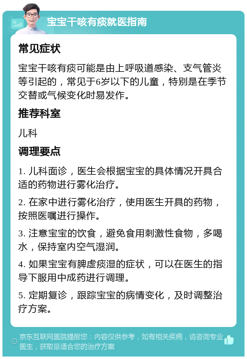 宝宝干咳有痰就医指南 常见症状 宝宝干咳有痰可能是由上呼吸道感染、支气管炎等引起的，常见于6岁以下的儿童，特别是在季节交替或气候变化时易发作。 推荐科室 儿科 调理要点 1. 儿科面诊，医生会根据宝宝的具体情况开具合适的药物进行雾化治疗。 2. 在家中进行雾化治疗，使用医生开具的药物，按照医嘱进行操作。 3. 注意宝宝的饮食，避免食用刺激性食物，多喝水，保持室内空气湿润。 4. 如果宝宝有脾虚痰湿的症状，可以在医生的指导下服用中成药进行调理。 5. 定期复诊，跟踪宝宝的病情变化，及时调整治疗方案。