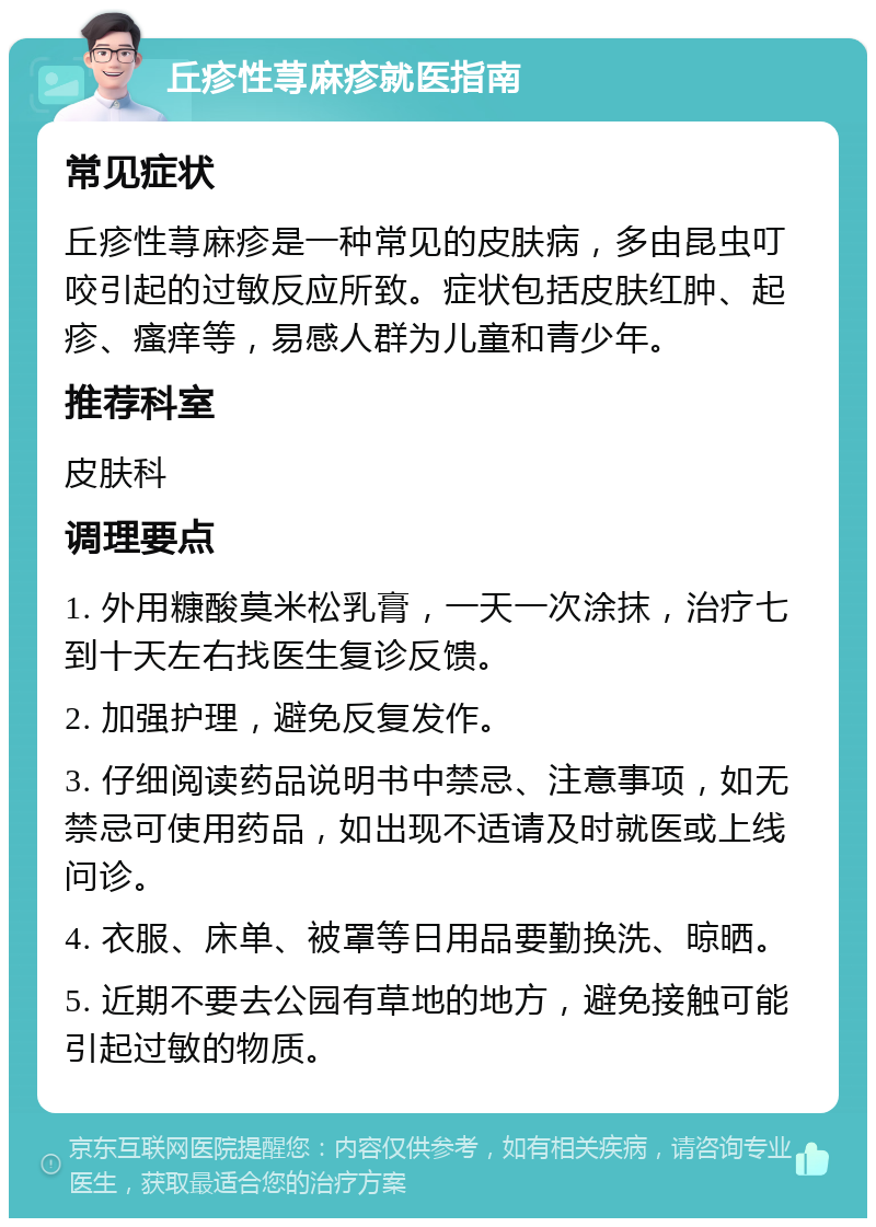 丘疹性荨麻疹就医指南 常见症状 丘疹性荨麻疹是一种常见的皮肤病，多由昆虫叮咬引起的过敏反应所致。症状包括皮肤红肿、起疹、瘙痒等，易感人群为儿童和青少年。 推荐科室 皮肤科 调理要点 1. 外用糠酸莫米松乳膏，一天一次涂抹，治疗七到十天左右找医生复诊反馈。 2. 加强护理，避免反复发作。 3. 仔细阅读药品说明书中禁忌、注意事项，如无禁忌可使用药品，如出现不适请及时就医或上线问诊。 4. 衣服、床单、被罩等日用品要勤换洗、晾晒。 5. 近期不要去公园有草地的地方，避免接触可能引起过敏的物质。