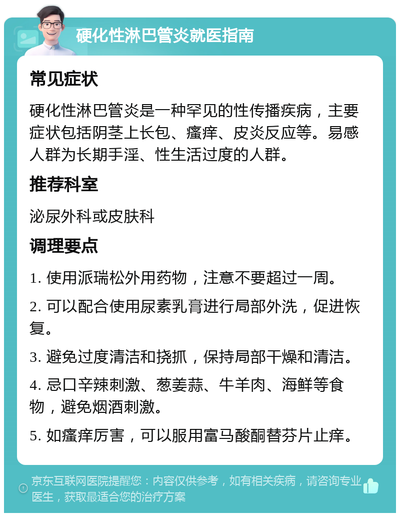 硬化性淋巴管炎就医指南 常见症状 硬化性淋巴管炎是一种罕见的性传播疾病，主要症状包括阴茎上长包、瘙痒、皮炎反应等。易感人群为长期手淫、性生活过度的人群。 推荐科室 泌尿外科或皮肤科 调理要点 1. 使用派瑞松外用药物，注意不要超过一周。 2. 可以配合使用尿素乳膏进行局部外洗，促进恢复。 3. 避免过度清洁和挠抓，保持局部干燥和清洁。 4. 忌口辛辣刺激、葱姜蒜、牛羊肉、海鲜等食物，避免烟酒刺激。 5. 如瘙痒厉害，可以服用富马酸酮替芬片止痒。