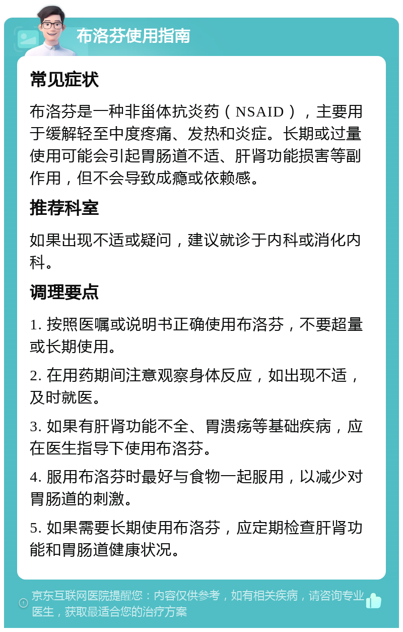 布洛芬使用指南 常见症状 布洛芬是一种非甾体抗炎药（NSAID），主要用于缓解轻至中度疼痛、发热和炎症。长期或过量使用可能会引起胃肠道不适、肝肾功能损害等副作用，但不会导致成瘾或依赖感。 推荐科室 如果出现不适或疑问，建议就诊于内科或消化内科。 调理要点 1. 按照医嘱或说明书正确使用布洛芬，不要超量或长期使用。 2. 在用药期间注意观察身体反应，如出现不适，及时就医。 3. 如果有肝肾功能不全、胃溃疡等基础疾病，应在医生指导下使用布洛芬。 4. 服用布洛芬时最好与食物一起服用，以减少对胃肠道的刺激。 5. 如果需要长期使用布洛芬，应定期检查肝肾功能和胃肠道健康状况。