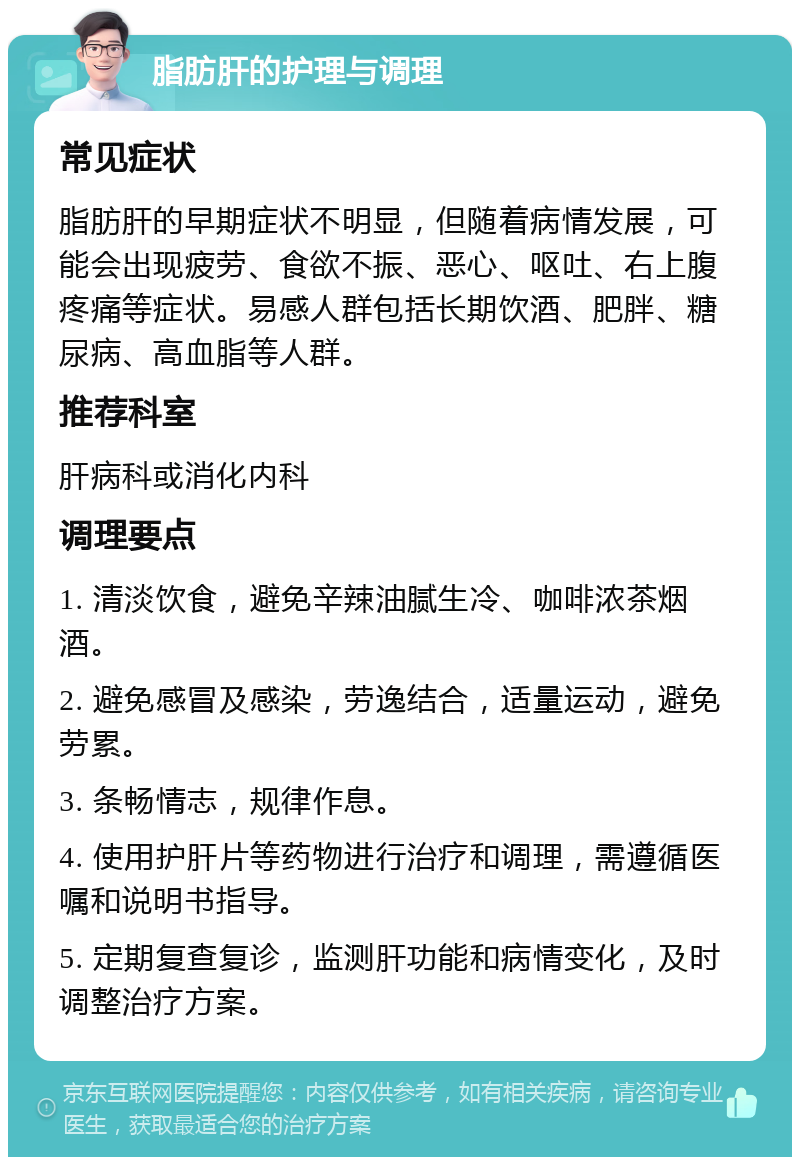 脂肪肝的护理与调理 常见症状 脂肪肝的早期症状不明显，但随着病情发展，可能会出现疲劳、食欲不振、恶心、呕吐、右上腹疼痛等症状。易感人群包括长期饮酒、肥胖、糖尿病、高血脂等人群。 推荐科室 肝病科或消化内科 调理要点 1. 清淡饮食，避免辛辣油腻生冷、咖啡浓茶烟酒。 2. 避免感冒及感染，劳逸结合，适量运动，避免劳累。 3. 条畅情志，规律作息。 4. 使用护肝片等药物进行治疗和调理，需遵循医嘱和说明书指导。 5. 定期复查复诊，监测肝功能和病情变化，及时调整治疗方案。