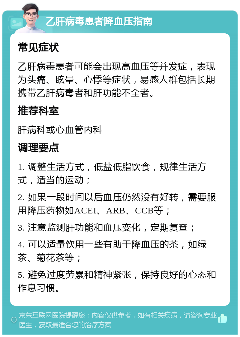 乙肝病毒患者降血压指南 常见症状 乙肝病毒患者可能会出现高血压等并发症，表现为头痛、眩晕、心悸等症状，易感人群包括长期携带乙肝病毒者和肝功能不全者。 推荐科室 肝病科或心血管内科 调理要点 1. 调整生活方式，低盐低脂饮食，规律生活方式，适当的运动； 2. 如果一段时间以后血压仍然没有好转，需要服用降压药物如ACEI、ARB、CCB等； 3. 注意监测肝功能和血压变化，定期复查； 4. 可以适量饮用一些有助于降血压的茶，如绿茶、菊花茶等； 5. 避免过度劳累和精神紧张，保持良好的心态和作息习惯。