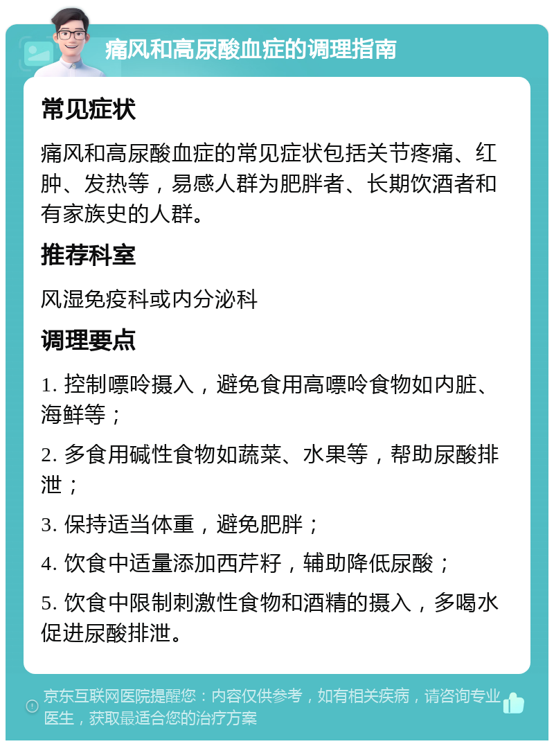 痛风和高尿酸血症的调理指南 常见症状 痛风和高尿酸血症的常见症状包括关节疼痛、红肿、发热等，易感人群为肥胖者、长期饮酒者和有家族史的人群。 推荐科室 风湿免疫科或内分泌科 调理要点 1. 控制嘌呤摄入，避免食用高嘌呤食物如内脏、海鲜等； 2. 多食用碱性食物如蔬菜、水果等，帮助尿酸排泄； 3. 保持适当体重，避免肥胖； 4. 饮食中适量添加西芹籽，辅助降低尿酸； 5. 饮食中限制刺激性食物和酒精的摄入，多喝水促进尿酸排泄。