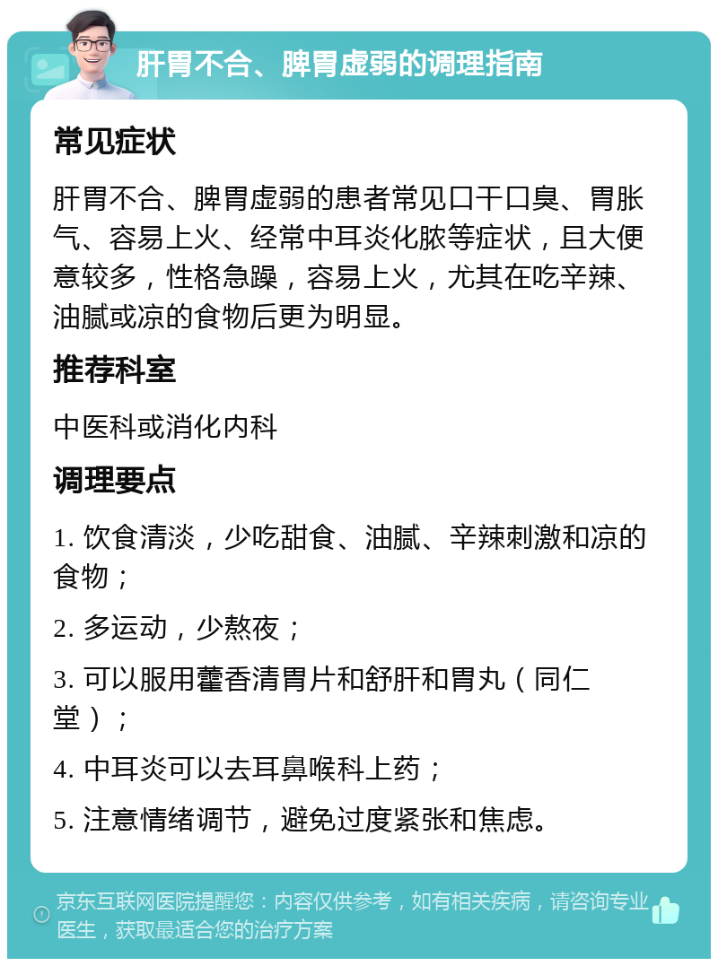 肝胃不合、脾胃虚弱的调理指南 常见症状 肝胃不合、脾胃虚弱的患者常见口干口臭、胃胀气、容易上火、经常中耳炎化脓等症状，且大便意较多，性格急躁，容易上火，尤其在吃辛辣、油腻或凉的食物后更为明显。 推荐科室 中医科或消化内科 调理要点 1. 饮食清淡，少吃甜食、油腻、辛辣刺激和凉的食物； 2. 多运动，少熬夜； 3. 可以服用藿香清胃片和舒肝和胃丸（同仁堂）； 4. 中耳炎可以去耳鼻喉科上药； 5. 注意情绪调节，避免过度紧张和焦虑。