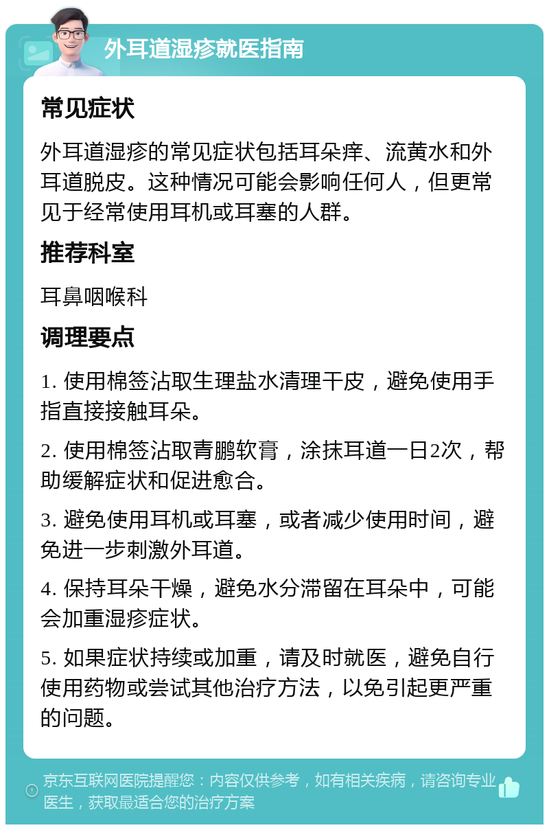 外耳道湿疹就医指南 常见症状 外耳道湿疹的常见症状包括耳朵痒、流黄水和外耳道脱皮。这种情况可能会影响任何人，但更常见于经常使用耳机或耳塞的人群。 推荐科室 耳鼻咽喉科 调理要点 1. 使用棉签沾取生理盐水清理干皮，避免使用手指直接接触耳朵。 2. 使用棉签沾取青鹏软膏，涂抹耳道一日2次，帮助缓解症状和促进愈合。 3. 避免使用耳机或耳塞，或者减少使用时间，避免进一步刺激外耳道。 4. 保持耳朵干燥，避免水分滞留在耳朵中，可能会加重湿疹症状。 5. 如果症状持续或加重，请及时就医，避免自行使用药物或尝试其他治疗方法，以免引起更严重的问题。