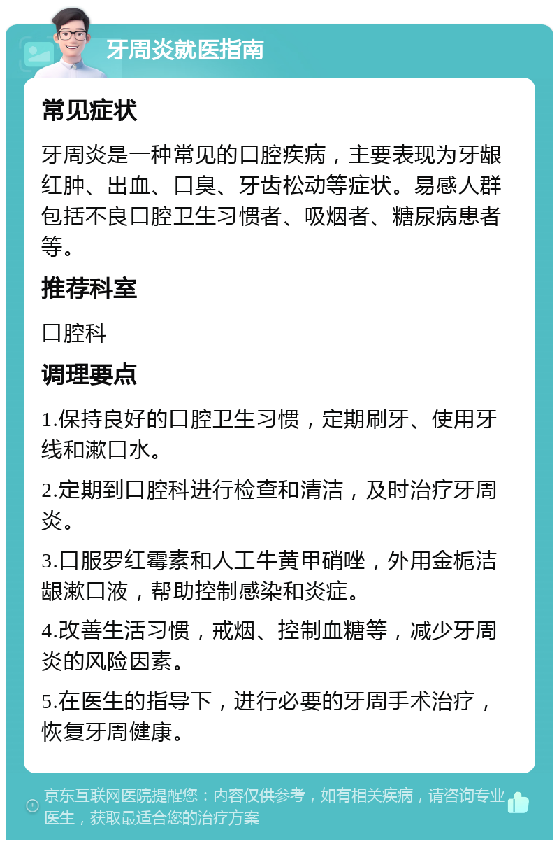 牙周炎就医指南 常见症状 牙周炎是一种常见的口腔疾病，主要表现为牙龈红肿、出血、口臭、牙齿松动等症状。易感人群包括不良口腔卫生习惯者、吸烟者、糖尿病患者等。 推荐科室 口腔科 调理要点 1.保持良好的口腔卫生习惯，定期刷牙、使用牙线和漱口水。 2.定期到口腔科进行检查和清洁，及时治疗牙周炎。 3.口服罗红霉素和人工牛黄甲硝唑，外用金栀洁龈漱口液，帮助控制感染和炎症。 4.改善生活习惯，戒烟、控制血糖等，减少牙周炎的风险因素。 5.在医生的指导下，进行必要的牙周手术治疗，恢复牙周健康。