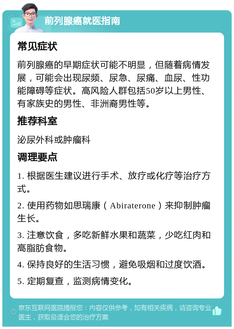 前列腺癌就医指南 常见症状 前列腺癌的早期症状可能不明显，但随着病情发展，可能会出现尿频、尿急、尿痛、血尿、性功能障碍等症状。高风险人群包括50岁以上男性、有家族史的男性、非洲裔男性等。 推荐科室 泌尿外科或肿瘤科 调理要点 1. 根据医生建议进行手术、放疗或化疗等治疗方式。 2. 使用药物如思瑞康（Abiraterone）来抑制肿瘤生长。 3. 注意饮食，多吃新鲜水果和蔬菜，少吃红肉和高脂肪食物。 4. 保持良好的生活习惯，避免吸烟和过度饮酒。 5. 定期复查，监测病情变化。