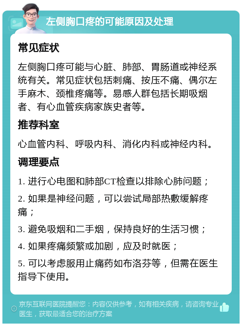 左侧胸口疼的可能原因及处理 常见症状 左侧胸口疼可能与心脏、肺部、胃肠道或神经系统有关。常见症状包括刺痛、按压不痛、偶尔左手麻木、颈椎疼痛等。易感人群包括长期吸烟者、有心血管疾病家族史者等。 推荐科室 心血管内科、呼吸内科、消化内科或神经内科。 调理要点 1. 进行心电图和肺部CT检查以排除心肺问题； 2. 如果是神经问题，可以尝试局部热敷缓解疼痛； 3. 避免吸烟和二手烟，保持良好的生活习惯； 4. 如果疼痛频繁或加剧，应及时就医； 5. 可以考虑服用止痛药如布洛芬等，但需在医生指导下使用。