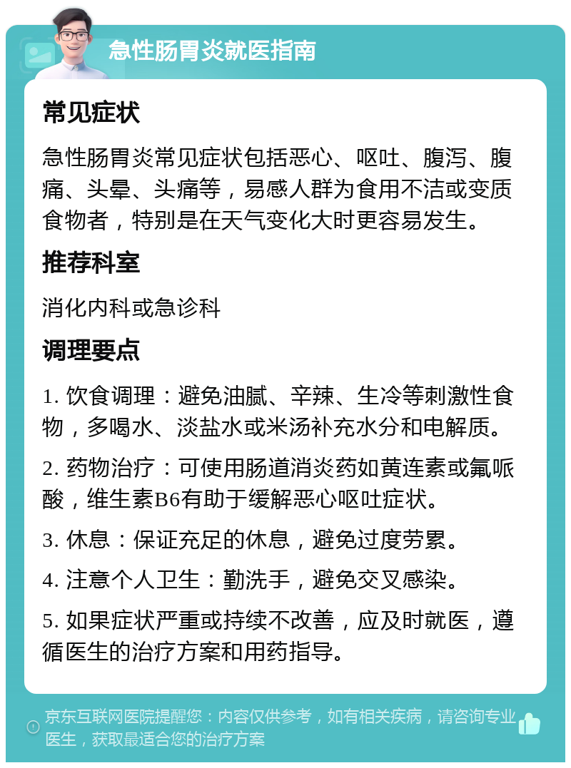 急性肠胃炎就医指南 常见症状 急性肠胃炎常见症状包括恶心、呕吐、腹泻、腹痛、头晕、头痛等，易感人群为食用不洁或变质食物者，特别是在天气变化大时更容易发生。 推荐科室 消化内科或急诊科 调理要点 1. 饮食调理：避免油腻、辛辣、生冷等刺激性食物，多喝水、淡盐水或米汤补充水分和电解质。 2. 药物治疗：可使用肠道消炎药如黄连素或氟哌酸，维生素B6有助于缓解恶心呕吐症状。 3. 休息：保证充足的休息，避免过度劳累。 4. 注意个人卫生：勤洗手，避免交叉感染。 5. 如果症状严重或持续不改善，应及时就医，遵循医生的治疗方案和用药指导。