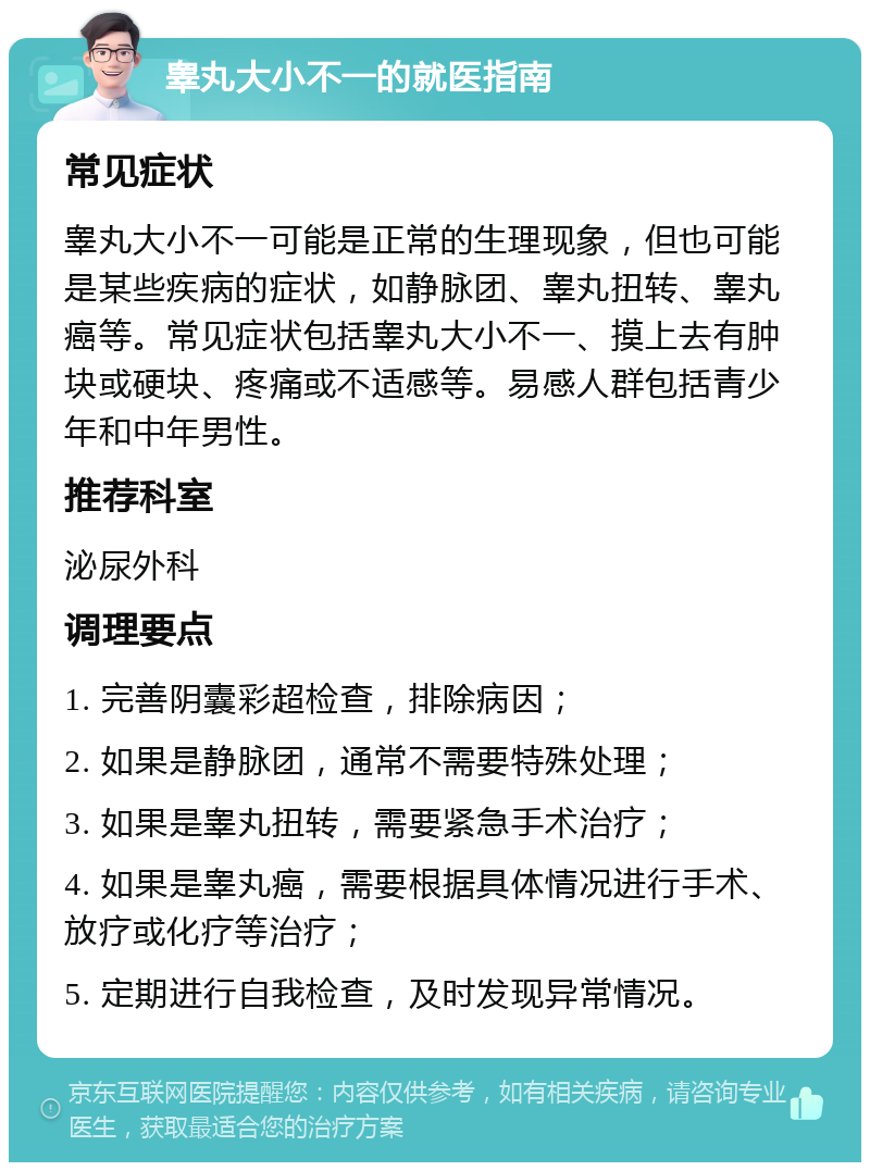 睾丸大小不一的就医指南 常见症状 睾丸大小不一可能是正常的生理现象，但也可能是某些疾病的症状，如静脉团、睾丸扭转、睾丸癌等。常见症状包括睾丸大小不一、摸上去有肿块或硬块、疼痛或不适感等。易感人群包括青少年和中年男性。 推荐科室 泌尿外科 调理要点 1. 完善阴囊彩超检查，排除病因； 2. 如果是静脉团，通常不需要特殊处理； 3. 如果是睾丸扭转，需要紧急手术治疗； 4. 如果是睾丸癌，需要根据具体情况进行手术、放疗或化疗等治疗； 5. 定期进行自我检查，及时发现异常情况。